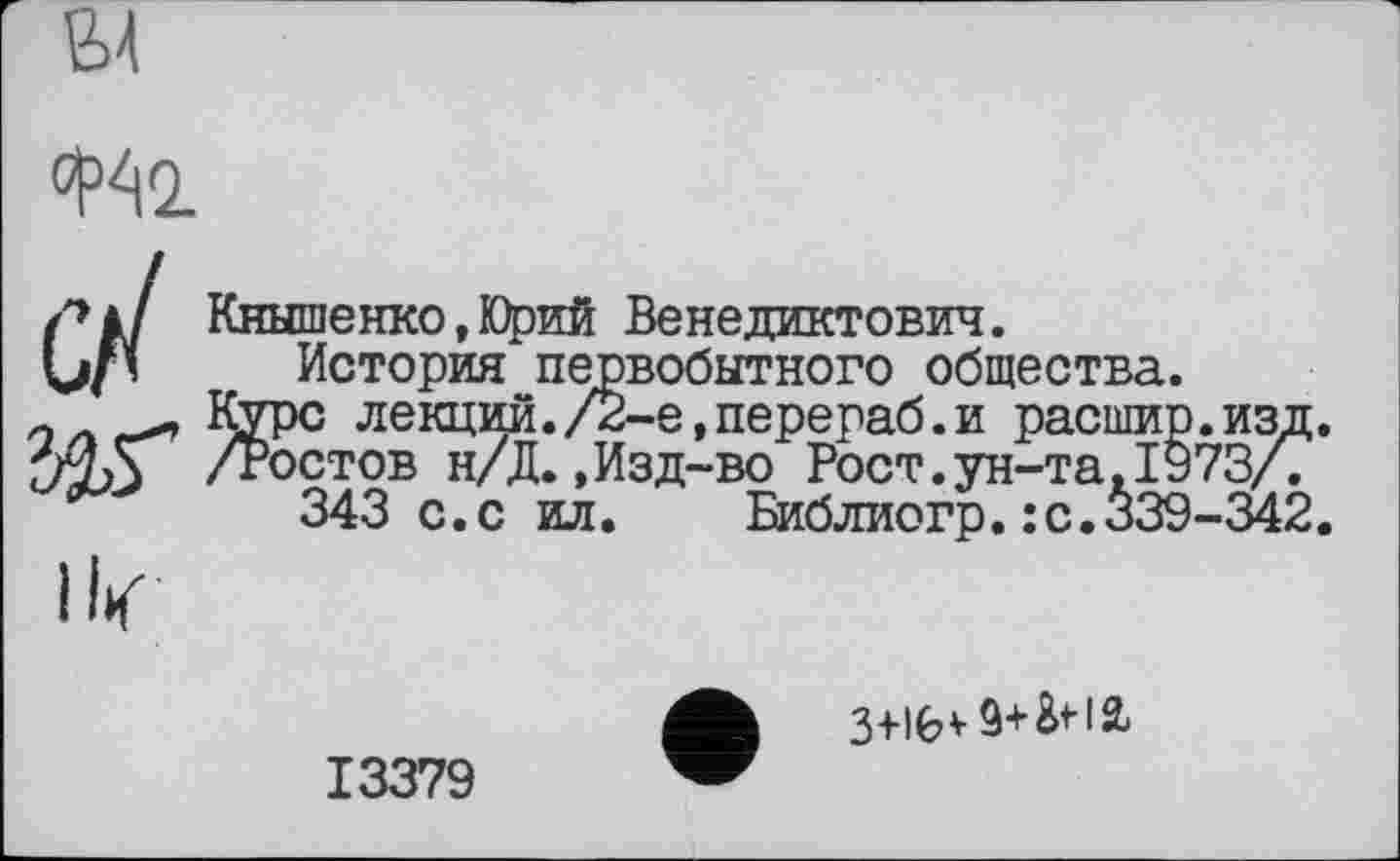 ﻿
/»à/ Кнышенко, Юрий Венедиктович.
Џ/’ История первобытного общества.
Курс лекции./2-е,перераб.и расшир.изд.
/Ростов н/Д.,Изд-во Рост.ун-та,1973/.
343 с.с ил. Библиогр.:с.339-342.
ik
13379
ф 3+16* 9+